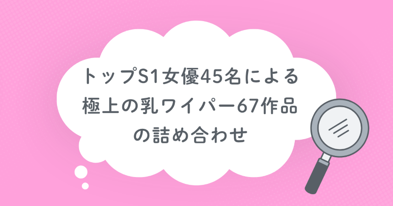 トップS1女優45名による極上の乳ワイパー67作品の詰め合わせ